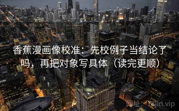 香蕉漫画像校准：先校例子当结论了吗，再把对象写具体（读完更顺）