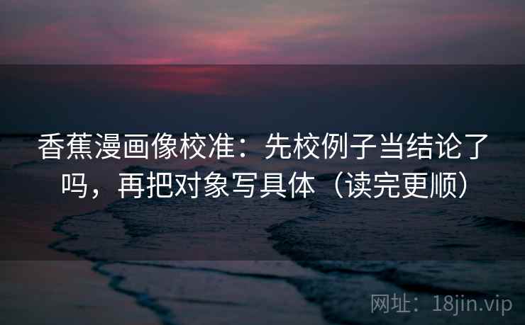 香蕉漫画像校准：先校例子当结论了吗，再把对象写具体（读完更顺）