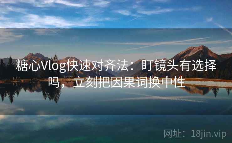 糖心Vlog快速对齐法：盯镜头有选择吗，立刻把因果词换中性