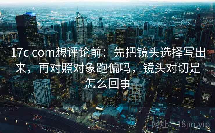 17c com想评论前:先把镜头选择写出来,再对照对象跑偏吗,镜头对切是怎么回事 17c com想评论前:先把镜头选择写出来,再对照对象跑偏吗,镜头对切是怎么回事