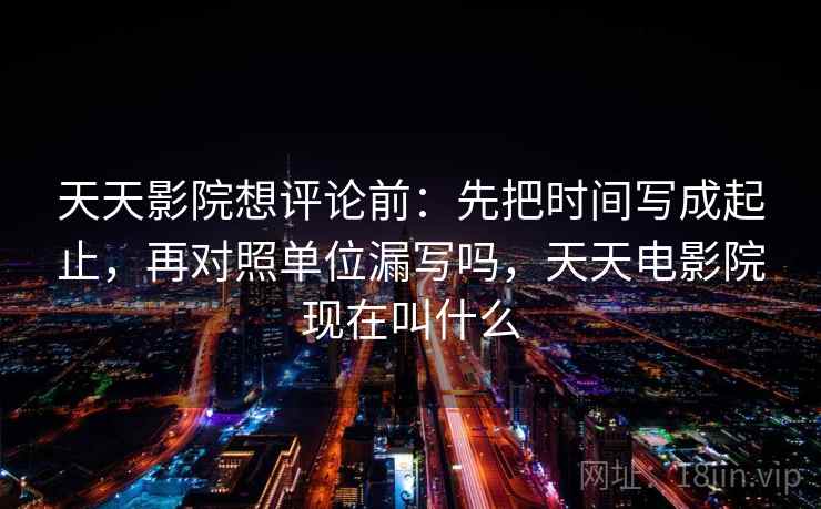 天天影院想评论前:先把时间写成起止,再对照单位漏写吗,天天电影院现在叫什么 天天影院想评论前:先把时间写成起止,再对照单位漏写吗,天天电影院现在叫什么