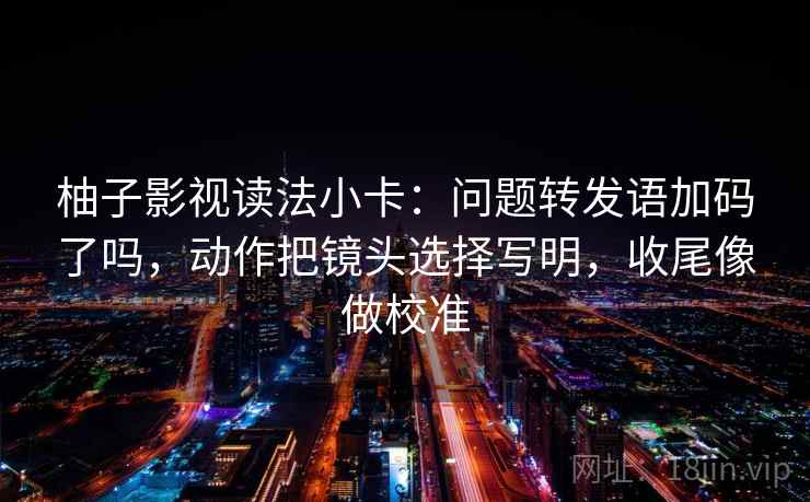 柚子影视读法小卡:问题转发语加码了吗,动作把镜头选择写明,收尾像做校准 柚子影视读法小卡:问题转发语加码了吗,动作把镜头选择写明,收尾像做校准