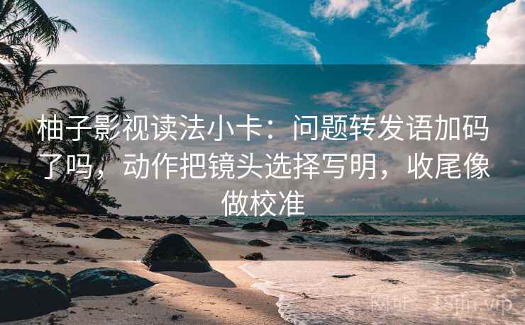 柚子影视读法小卡:问题转发语加码了吗,动作把镜头选择写明,收尾像做校准 柚子影视读法小卡:问题转发语加码了吗,动作把镜头选择写明,收尾像做校准