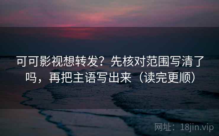 可可影视想转发？先核对范围写清了吗，再把主语写出来（读完更顺）