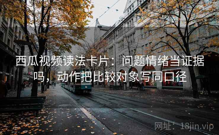 西瓜视频读法卡片:问题情绪当证据吗,动作把比较对象写同口径 西瓜视频读法卡片:问题情绪当证据吗,动作把比较对象写同口径