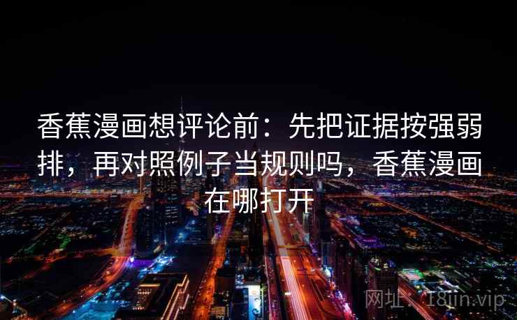 香蕉漫画想评论前:先把证据按强弱排,再对照例子当规则吗,香蕉漫画在哪打开 香蕉漫画想评论前:先把证据按强弱排,再对照例子当规则吗,香蕉漫画在哪打开