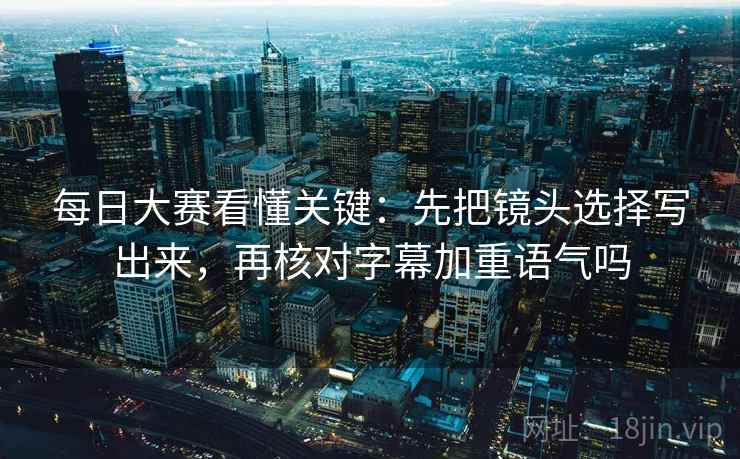 每日大赛看懂关键：先把镜头选择写出来，再核对字幕加重语气吗