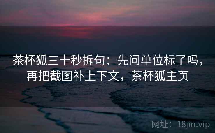 茶杯狐三十秒拆句：先问单位标了吗，再把截图补上下文，茶杯狐主页