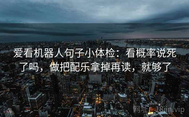 爱看机器人句子小体检:看概率说死了吗,做把配乐拿掉再读,就够了 爱看机器人句子小体检:看概率说死了吗,做把配乐拿掉再读,就够了