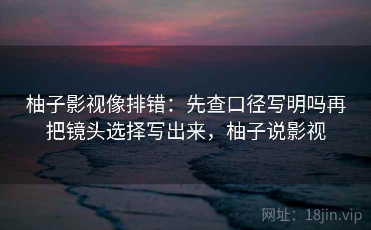 柚子影视像排错:先查口径写明吗再把镜头选择写出来,柚子说影视 柚子影视像排错:先查口径写明吗再把镜头选择写出来,柚子说影视