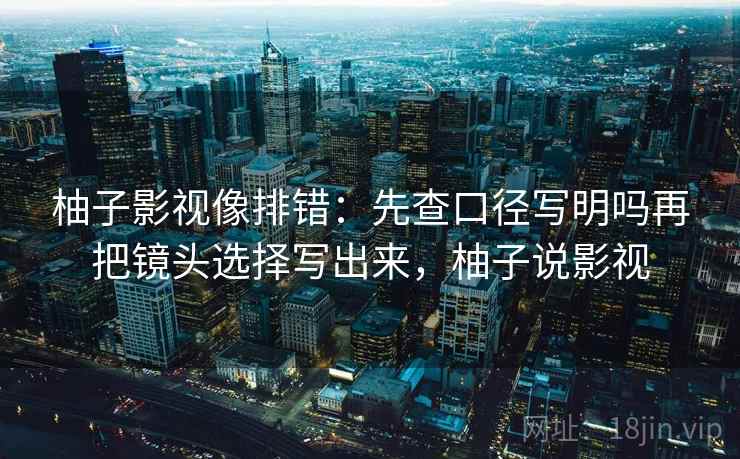 柚子影视像排错:先查口径写明吗再把镜头选择写出来,柚子说影视 柚子影视像排错:先查口径写明吗再把镜头选择写出来,柚子说影视