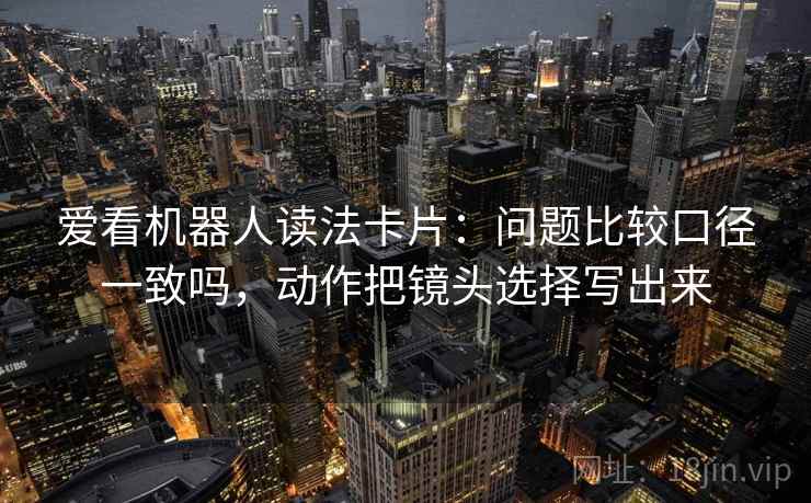 爱看机器人读法卡片:问题比较口径一致吗,动作把镜头选择写出来 爱看机器人读法卡片:问题比较口径一致吗,动作把镜头选择写出来