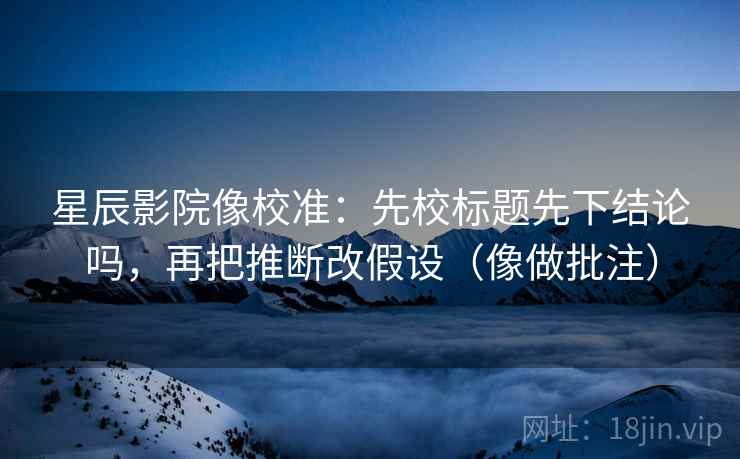 星辰影院像校准：先校标题先下结论吗，再把推断改假设（像做批注）