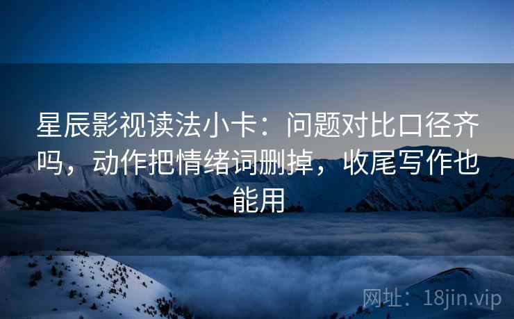 星辰影视读法小卡:问题对比口径齐吗,动作把情绪词删掉,收尾写作也能用 星辰影视读法小卡:问题对比口径齐吗,动作把情绪词删掉,收尾写作也能用