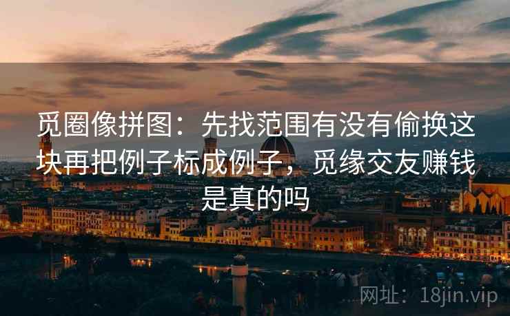 觅圈像拼图:先找范围有没有偷换这块再把例子标成例子,觅缘交友赚钱是真的吗 觅圈像拼图:先找范围有没有偷换这块再把例子标成例子,觅缘交友赚钱是真的吗