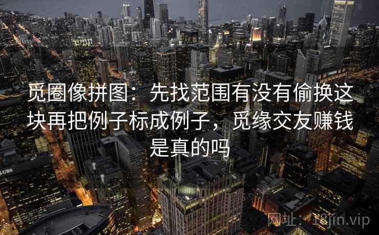 觅圈像拼图：先找范围有没有偷换这块再把例子标成例子，觅缘交友赚钱是真的吗