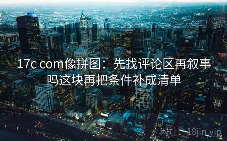 17c com像拼图：先找评论区再叙事吗这块再把条件补成清单