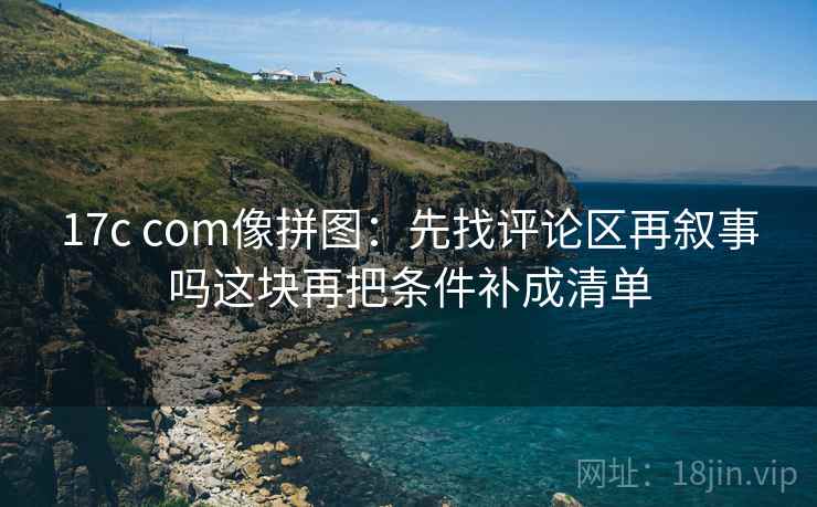 17c com像拼图:先找评论区再叙事吗这块再把条件补成清单 17c com像拼图:先找评论区再叙事吗这块再把条件补成清单