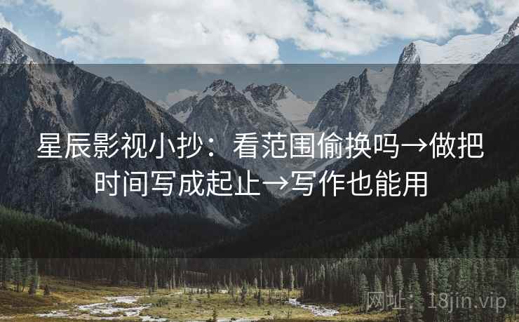 星辰影视小抄:看范围偷换吗→做把时间写成起止→写作也能用 星辰影视小抄:看范围偷换吗→做把时间写成起止→写作也能用