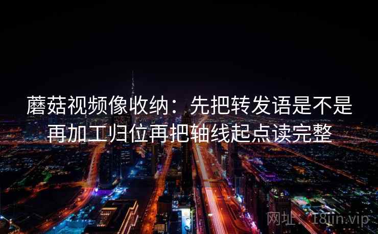 蘑菇视频像收纳:先把转发语是不是再加工归位再把轴线起点读完整 蘑菇视频像收纳:先把转发语是不是再加工归位再把轴线起点读完整