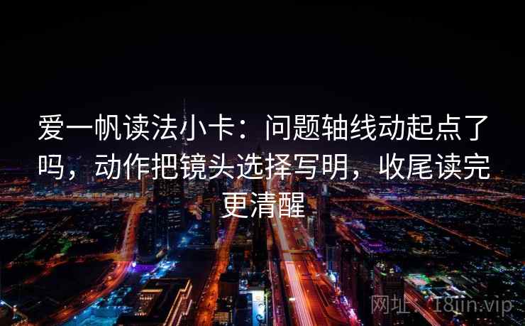 爱一帆读法小卡:问题轴线动起点了吗,动作把镜头选择写明,收尾读完更清醒 爱一帆读法小卡:问题轴线动起点了吗,动作把镜头选择写明,收尾读完更清醒