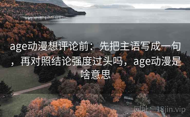 age动漫想评论前：先把主语写成一句，再对照结论强度过头吗，age动漫是啥意思