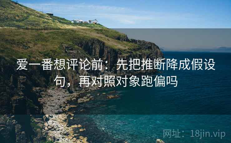 爱一番想评论前:先把推断降成假设句,再对照对象跑偏吗 爱一番想评论前:先把推断降成假设句,再对照对象跑偏吗