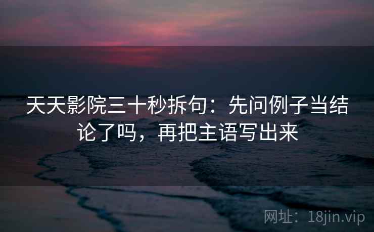 天天影院三十秒拆句:先问例子当结论了吗,再把主语写出来 天天影院三十秒拆句:先问例子当结论了吗,再把主语写出来