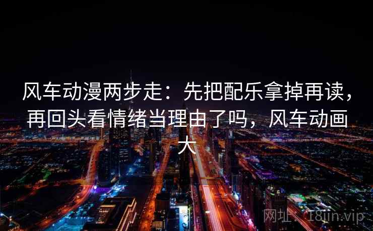 风车动漫两步走：先把配乐拿掉再读，再回头看情绪当理由了吗，风车动画大