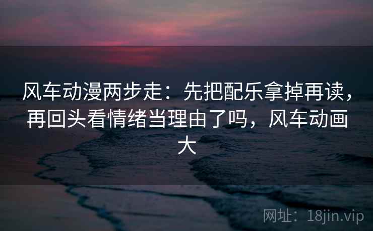 风车动漫两步走：先把配乐拿掉再读，再回头看情绪当理由了吗，风车动画大