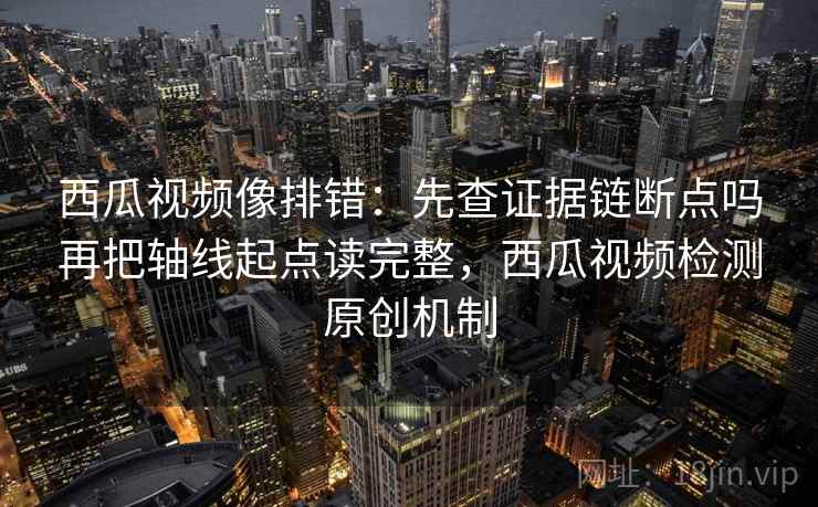 西瓜视频像排错:先查证据链断点吗再把轴线起点读完整,西瓜视频检测原创机制 西瓜视频像排错:先查证据链断点吗再把轴线起点读完整,西瓜视频检测原创机制