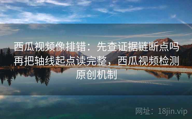 西瓜视频像排错:先查证据链断点吗再把轴线起点读完整,西瓜视频检测原创机制 西瓜视频像排错:先查证据链断点吗再把轴线起点读完整,西瓜视频检测原创机制