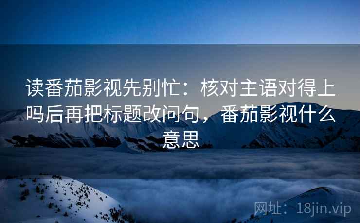 读番茄影视先别忙：核对主语对得上吗后再把标题改问句，番茄影视什么意思