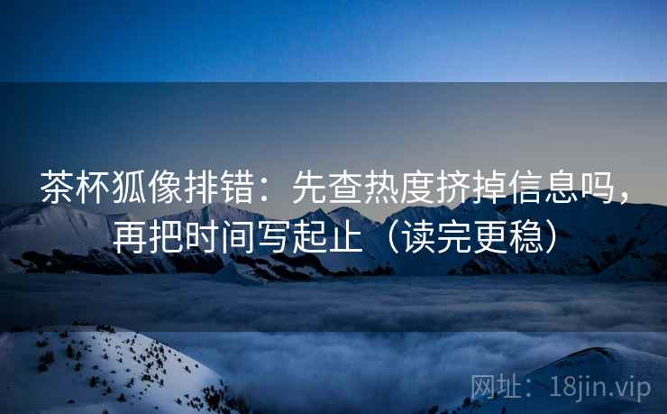 茶杯狐像排错:先查热度挤掉信息吗,再把时间写起止(读完更稳) 茶杯狐像排错:先查热度挤掉信息吗,再把时间写起止(读完更稳)