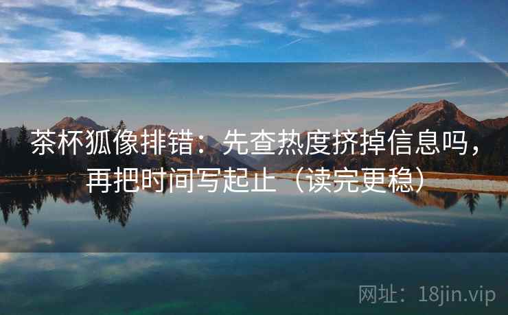 茶杯狐像排错:先查热度挤掉信息吗,再把时间写起止(读完更稳) 茶杯狐像排错:先查热度挤掉信息吗,再把时间写起止(读完更稳)