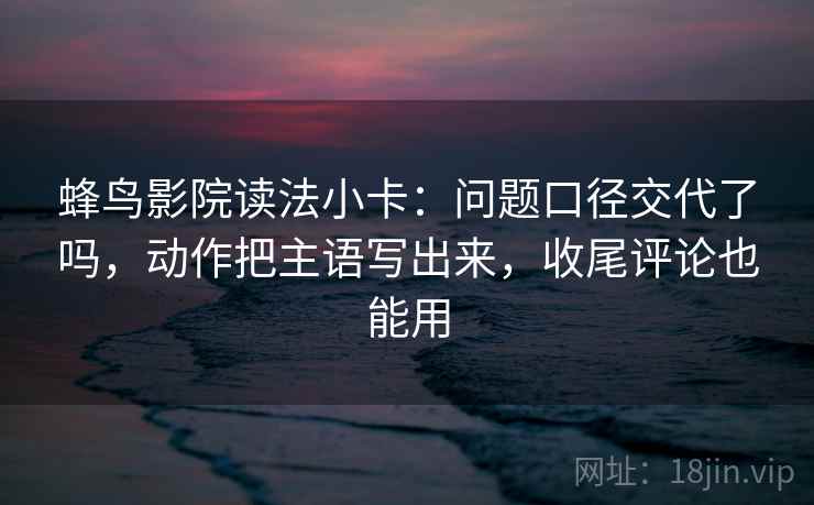 蜂鸟影院读法小卡:问题口径交代了吗,动作把主语写出来,收尾评论也能用 蜂鸟影院读法小卡:问题口径交代了吗,动作把主语写出来,收尾评论也能用