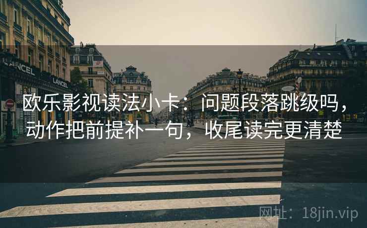 欧乐影视读法小卡:问题段落跳级吗,动作把前提补一句,收尾读完更清楚 欧乐影视读法小卡:问题段落跳级吗,动作把前提补一句,收尾读完更清楚
