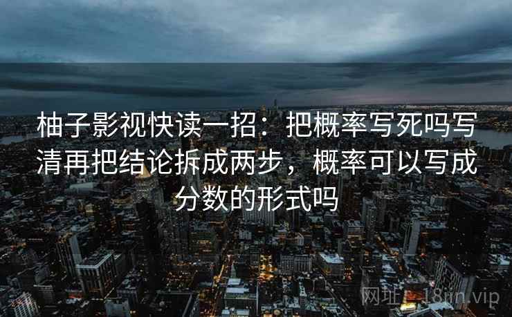柚子影视快读一招:把概率写死吗写清再把结论拆成两步,概率可以写成分数的形式吗 柚子影视快读一招:把概率写死吗写清再把结论拆成两步,概率可以写成分数的形式吗