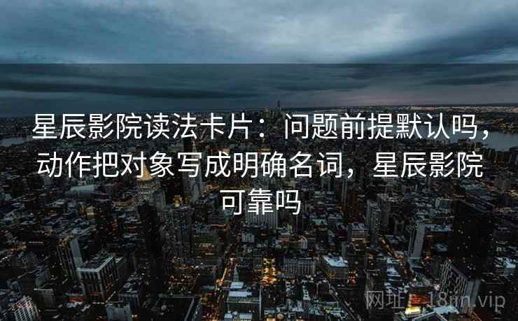 星辰影院读法卡片:问题前提默认吗,动作把对象写成明确名词,星辰影院可靠吗 星辰影院读法卡片:问题前提默认吗,动作把对象写成明确名词,星辰影院可靠吗
