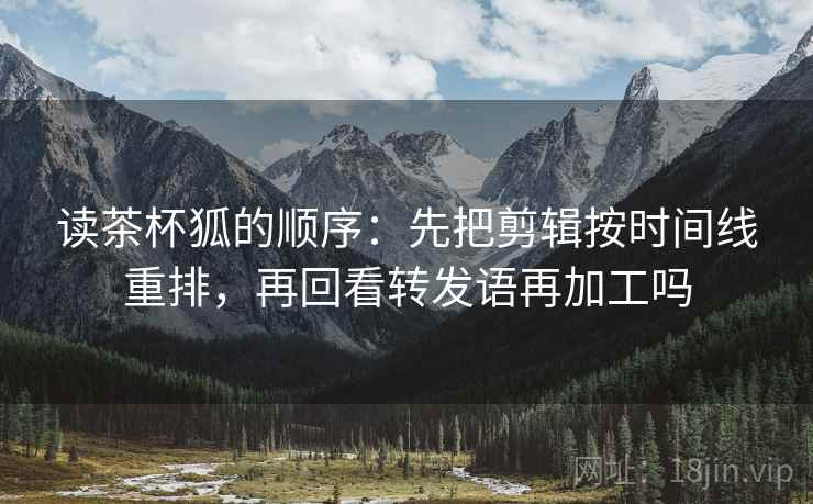读茶杯狐的顺序:先把剪辑按时间线重排,再回看转发语再加工吗 读茶杯狐的顺序:先把剪辑按时间线重排,再回看转发语再加工吗