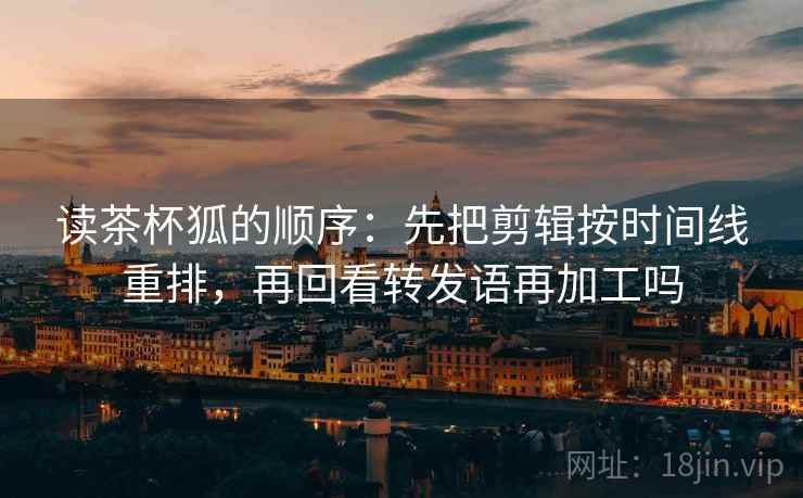 读茶杯狐的顺序:先把剪辑按时间线重排,再回看转发语再加工吗 读茶杯狐的顺序:先把剪辑按时间线重排,再回看转发语再加工吗