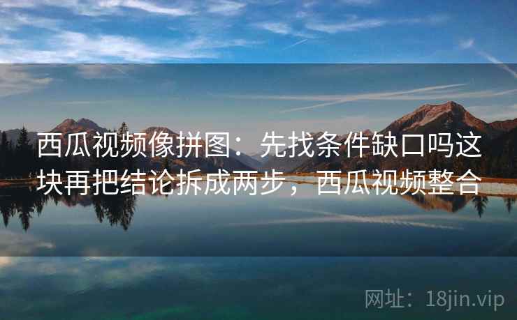 西瓜视频像拼图:先找条件缺口吗这块再把结论拆成两步,西瓜视频整合 西瓜视频像拼图:先找条件缺口吗这块再把结论拆成两步,西瓜视频整合