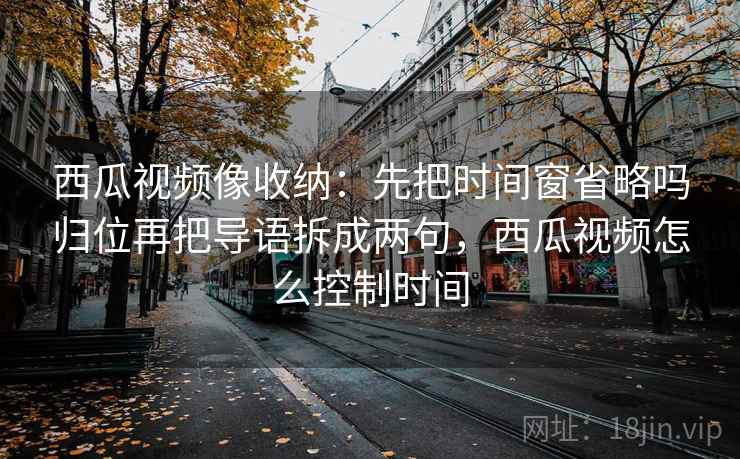 西瓜视频像收纳:先把时间窗省略吗归位再把导语拆成两句,西瓜视频怎么控制时间 西瓜视频像收纳:先把时间窗省略吗归位再把导语拆成两句,西瓜视频怎么控制时间