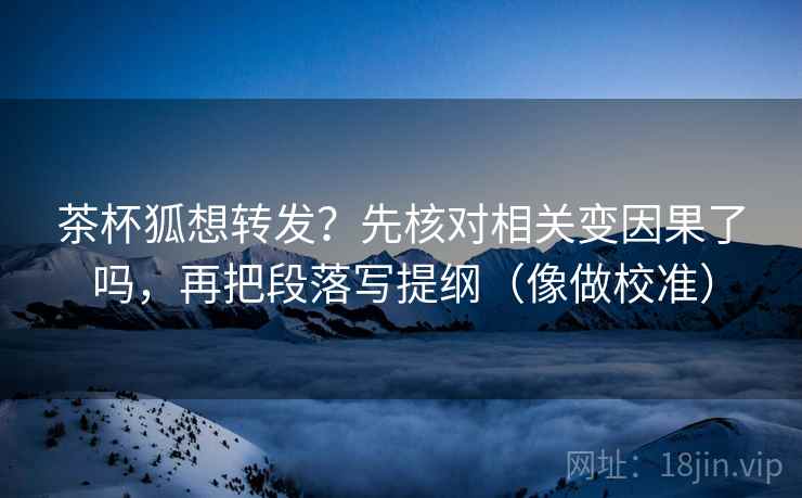 茶杯狐想转发?先核对相关变因果了吗,再把段落写提纲(像做校准) 茶杯狐想转发?先核对相关变因果了吗,再把段落写提纲(像做校准)