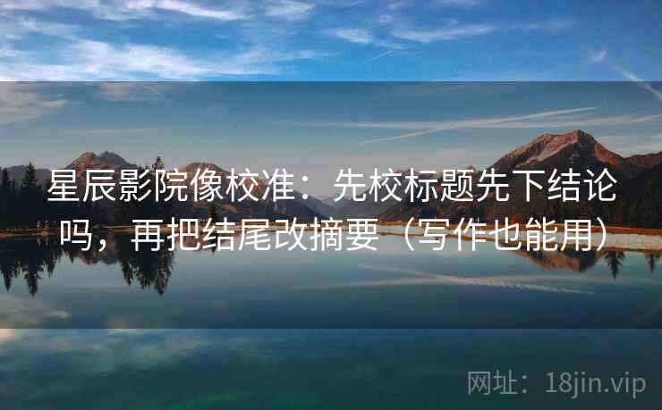 星辰影院像校准:先校标题先下结论吗,再把结尾改摘要(写作也能用) 星辰影院像校准:先校标题先下结论吗,再把结尾改摘要(写作也能用)