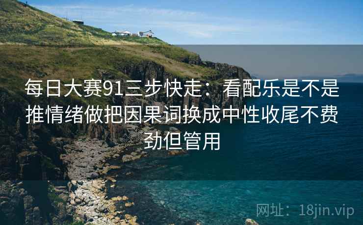 每日大赛91三步快走:看配乐是不是推情绪做把因果词换成中性收尾不费劲但管用 每日大赛91三步快走:看配乐是不是推情绪做把因果词换成中性收尾不费劲但管用