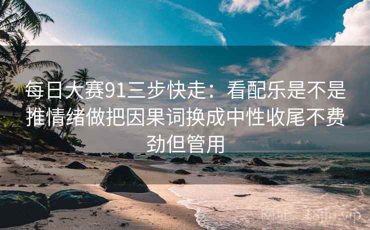 每日大赛91三步快走:看配乐是不是推情绪做把因果词换成中性收尾不费劲但管用 每日大赛91三步快走:看配乐是不是推情绪做把因果词换成中性收尾不费劲但管用