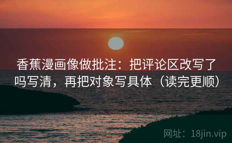 香蕉漫画像做批注:把评论区改写了吗写清,再把对象写具体(读完更顺) 香蕉漫画像做批注:把评论区改写了吗写清,再把对象写具体(读完更顺)