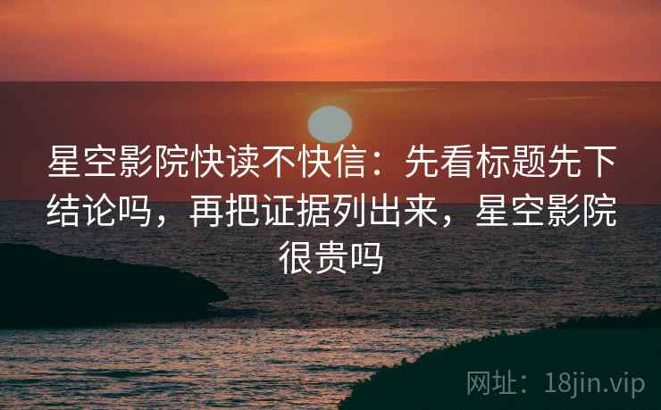 星空影院快读不快信:先看标题先下结论吗,再把证据列出来,星空影院很贵吗 星空影院快读不快信:先看标题先下结论吗,再把证据列出来,星空影院很贵吗