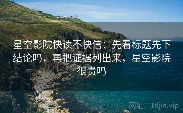 星空影院快读不快信:先看标题先下结论吗,再把证据列出来,星空影院很贵吗 星空影院快读不快信:先看标题先下结论吗,再把证据列出来,星空影院很贵吗